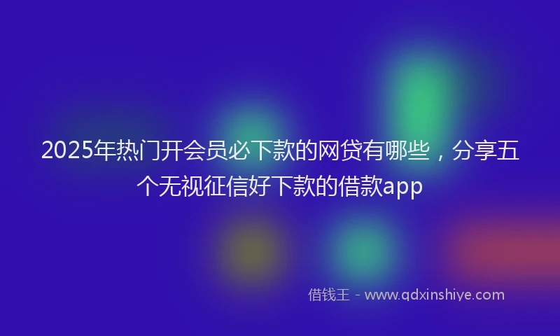 2025年热门开会员必下款的网贷有哪些，分享五个无视征信好下款的借款app
