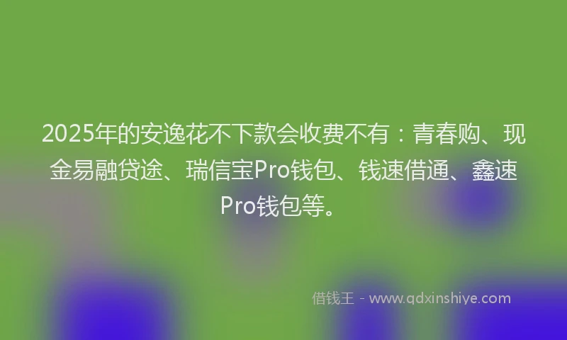 2025年的安逸花不下款会收费不有：青春购、现金易融贷途、瑞信宝Pro钱包、钱速借通、鑫速Pro钱包等。