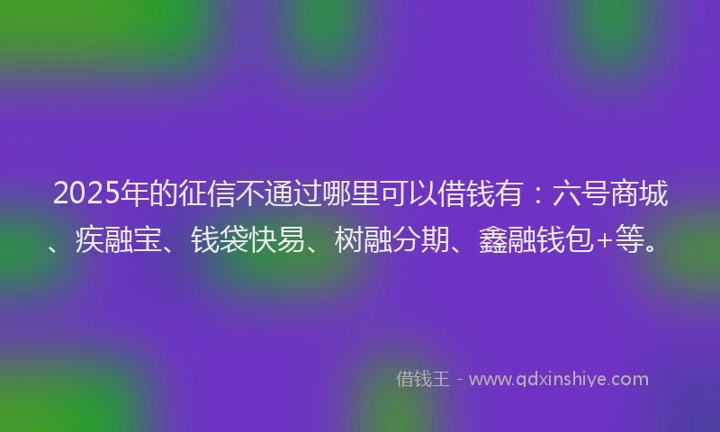 2025年的征信不通过哪里可以借钱有：六号商城、疾融宝、钱袋快易、树融分期、鑫融钱包+等。