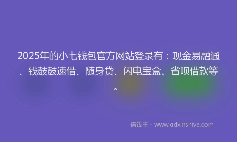 2025年的小七钱包官方网站登录有：现金易融通、钱鼓鼓速借、随身贷、闪电宝盒、省呗借款等。