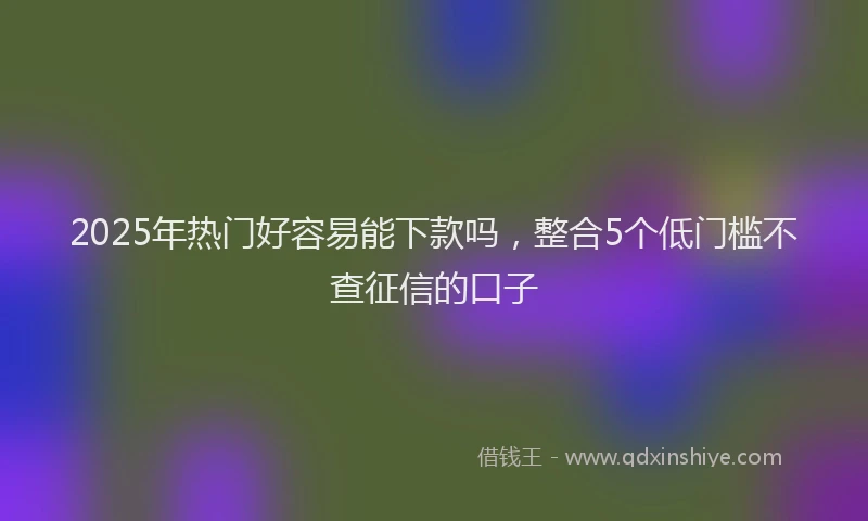2025年热门好容易能下款吗，整合5个低门槛不查征信的口子