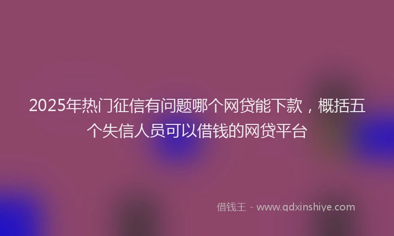 2025年热门征信有问题哪个网贷能下款，概括五个失信人员可以借钱的网贷平台