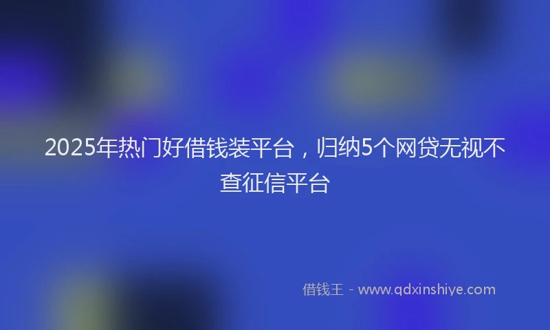 2025年热门好借钱装平台，归纳5个网贷无视不查征信平台