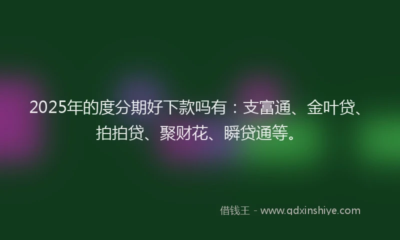2025年的度分期好下款吗有：支富通、金叶贷、拍拍贷、聚财花、瞬贷通等。