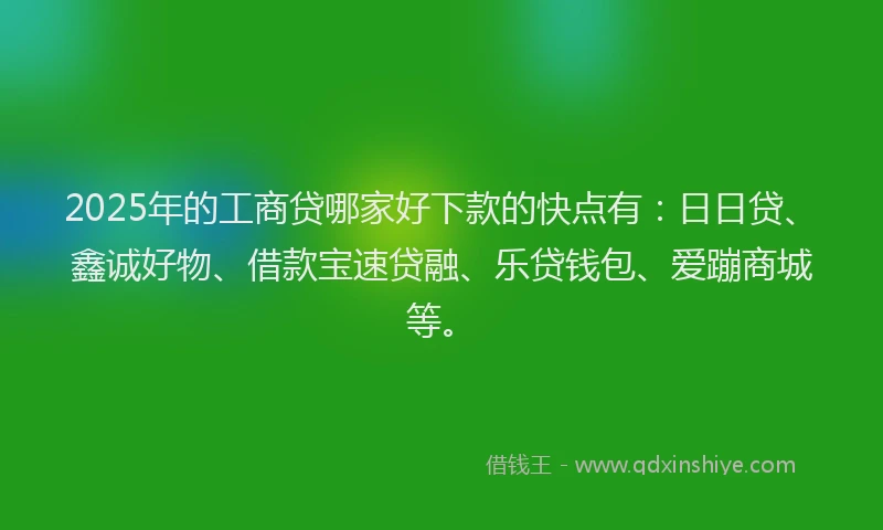 2025年的工商贷哪家好下款的快点有：日日贷、鑫诚好物、借款宝速贷融、乐贷钱包、爱蹦商城等。