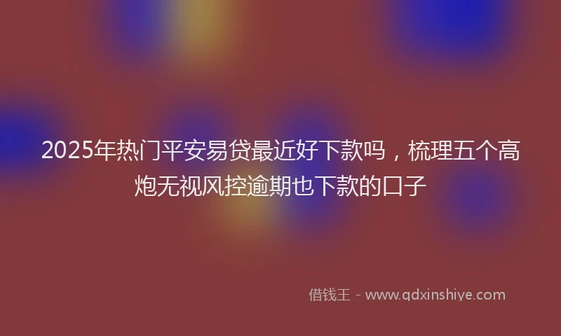 2025年热门平安易贷最近好下款吗，梳理五个高炮无视风控逾期也下款的口子