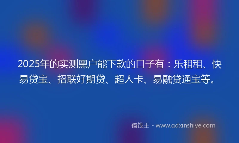 2025年的实测黑户能下款的口子有：乐租租、快易贷宝、招联好期贷、超人卡、易融贷通宝等。