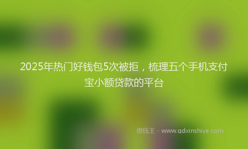 2025年热门好钱包5次被拒，梳理五个手机支付宝小额贷款的平台
