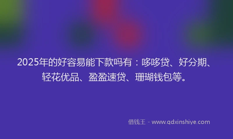 2025年的好容易能下款吗有：哆哆贷、好分期、轻花优品、盈盈速贷、珊瑚钱包等。