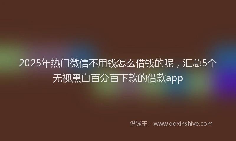 2025年热门微信不用钱怎么借钱的呢，汇总5个无视黑白百分百下款的借款app
