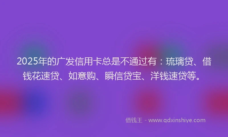 2025年的广发信用卡总是不通过有：琉璃贷、借钱花速贷、如意购、瞬信贷宝、洋钱速贷等。