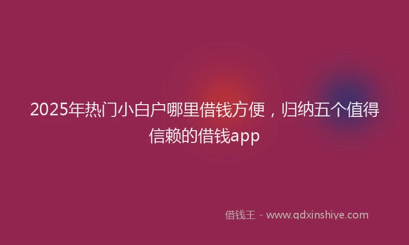 2025年热门小白户哪里借钱方便，归纳五个值得信赖的借钱app