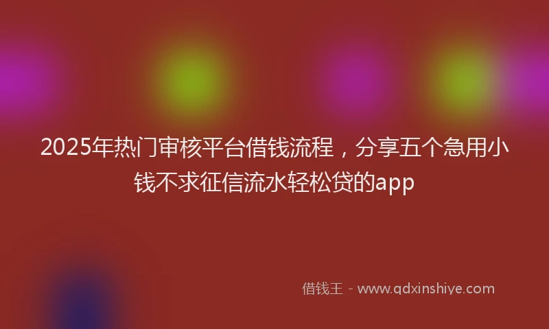 2025年热门审核平台借钱流程，分享五个急用小钱不求征信流水轻松贷的app