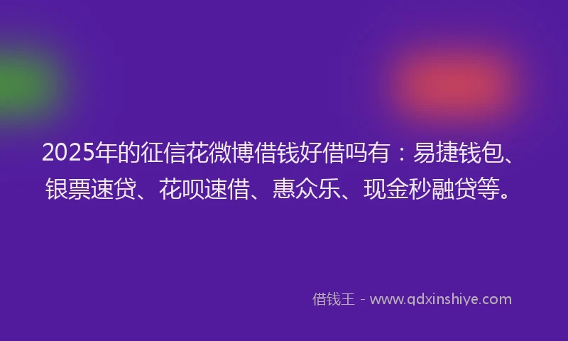 2025年的征信花微博借钱好借吗有：易捷钱包、银票速贷、花呗速借、惠众乐、现金秒融贷等。