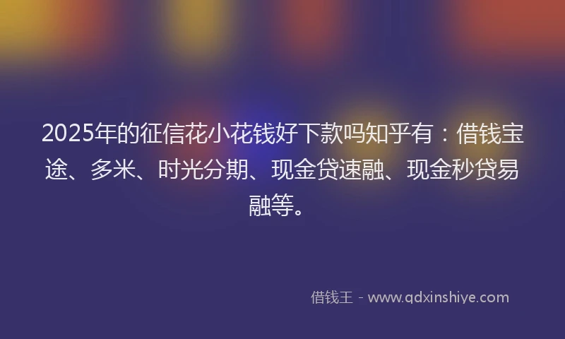 2025年的征信花小花钱好下款吗知乎有：借钱宝途、多米、时光分期、现金贷速融、现金秒贷易融等。