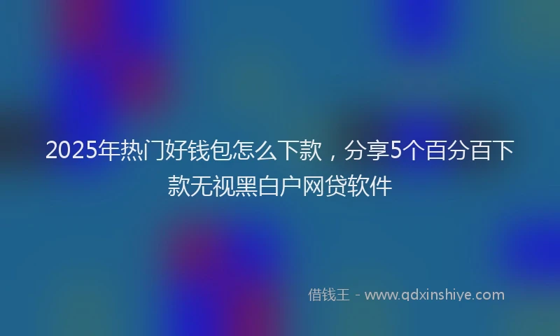 2025年热门好钱包怎么下款，分享5个百分百下款无视黑白户网贷软件