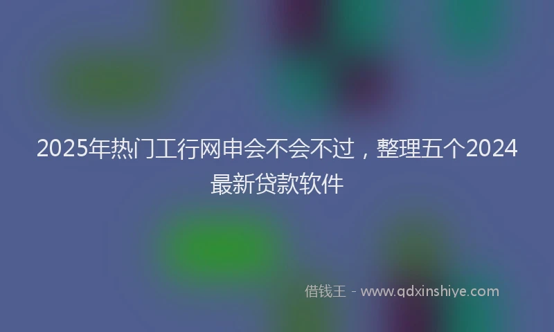 2025年热门工行网申会不会不过，整理五个2024最新贷款软件