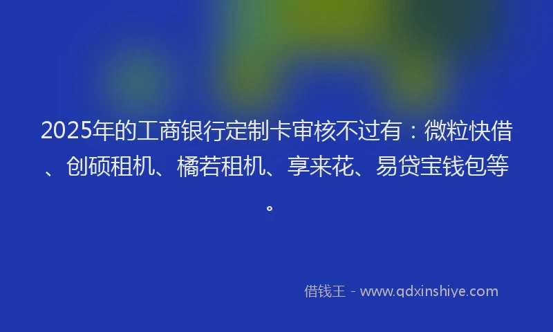 2025年的工商银行定制卡审核不过有：微粒快借、创硕租机、橘若租机、享来花、易贷宝钱包等。