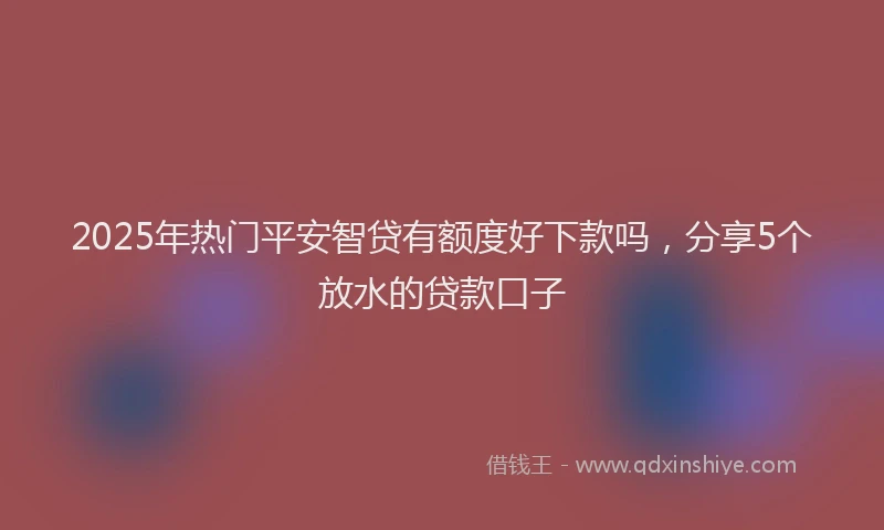 2025年热门平安智贷有额度好下款吗，分享5个放水的贷款口子