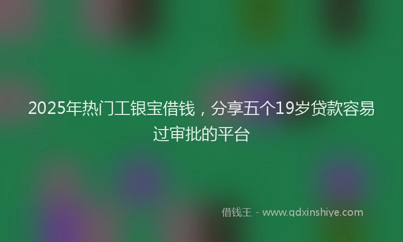 2025年热门工银宝借钱，分享五个19岁贷款容易过审批的平台