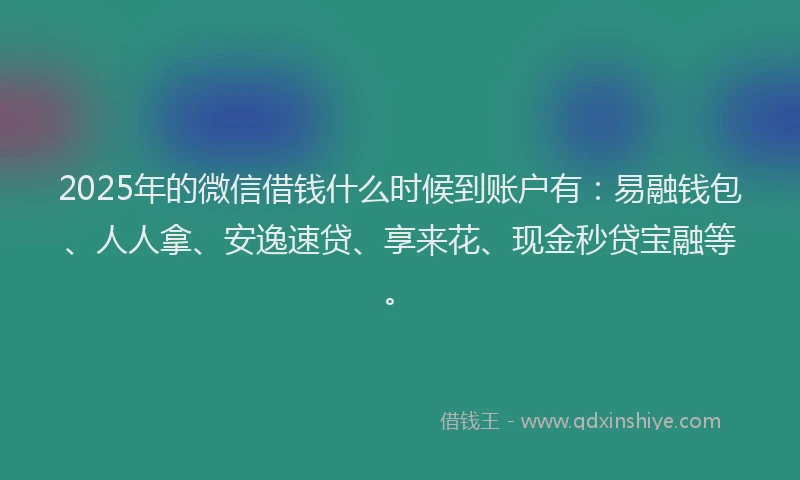 2025年的微信借钱什么时候到账户有：易融钱包、人人拿、安逸速贷、享来花、现金秒贷宝融等。