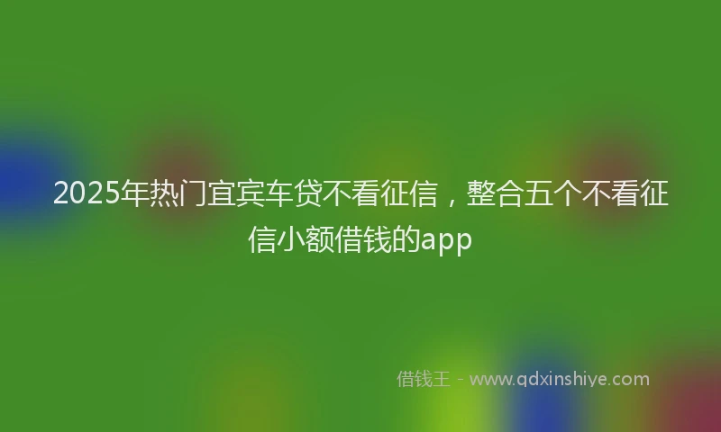 2025年热门宜宾车贷不看征信，整合五个不看征信小额借钱的app