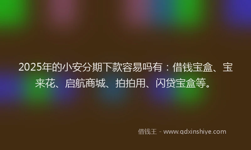 2025年的小安分期下款容易吗有：借钱宝盒、宝来花、启航商城、拍拍用、闪贷宝盒等。