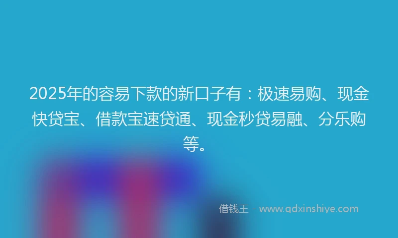 2025年的容易下款的新口子有：极速易购、现金快贷宝、借款宝速贷通、现金秒贷易融、分乐购等。