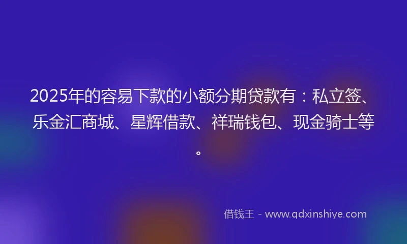 2025年的容易下款的小额分期贷款有：私立签、乐金汇商城、星辉借款、祥瑞钱包、现金骑士等。