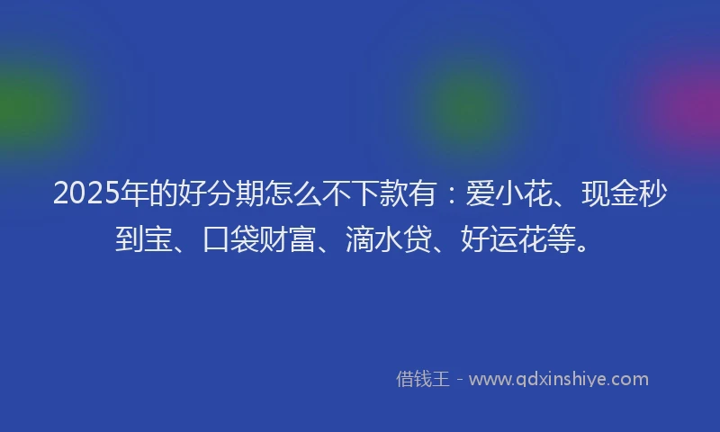 2025年的好分期怎么不下款有：爱小花、现金秒到宝、口袋财富、滴水贷、好运花等。
