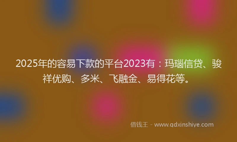2025年的容易下款的平台2023有：玛瑙信贷、骏祥优购、多米、飞融金、易得花等。