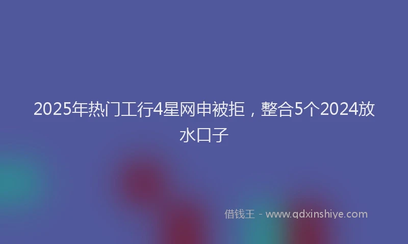 2025年热门工行4星网申被拒，整合5个2024放水口子