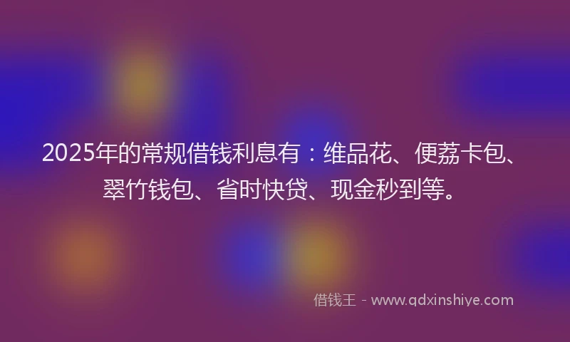 2025年的常规借钱利息有：维品花、便荔卡包、翠竹钱包、省时快贷、现金秒到等。