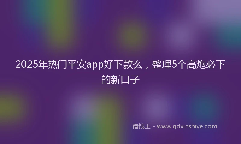 2025年热门平安app好下款么，整理5个高炮必下的新口子