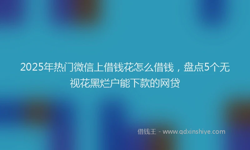 2025年热门微信上借钱花怎么借钱，盘点5个无视花黑烂户能下款的网贷