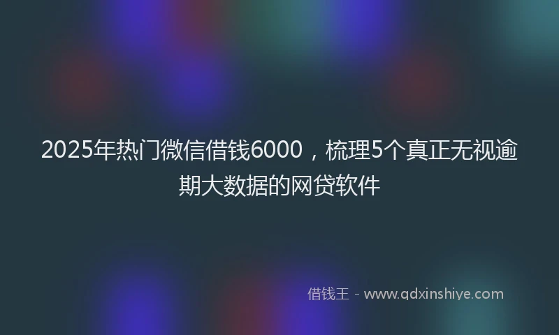 2025年热门微信借钱6000，梳理5个真正无视逾期大数据的网贷软件