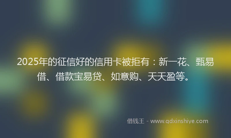 2025年的征信好的信用卡被拒有：新一花、甄易借、借款宝易贷、如意购、天天盈等。