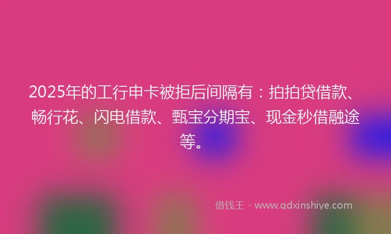 2025年的工行申卡被拒后间隔有：拍拍贷借款、畅行花、闪电借款、甄宝分期宝、现金秒借融途等。