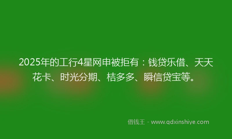 2025年的工行4星网申被拒有：钱贷乐借、天天花卡、时光分期、桔多多、瞬信贷宝等。