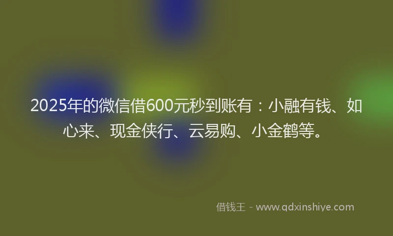 2025年的微信借600元秒到账有：小融有钱、如心来、现金侠行、云易购、小金鹤等。