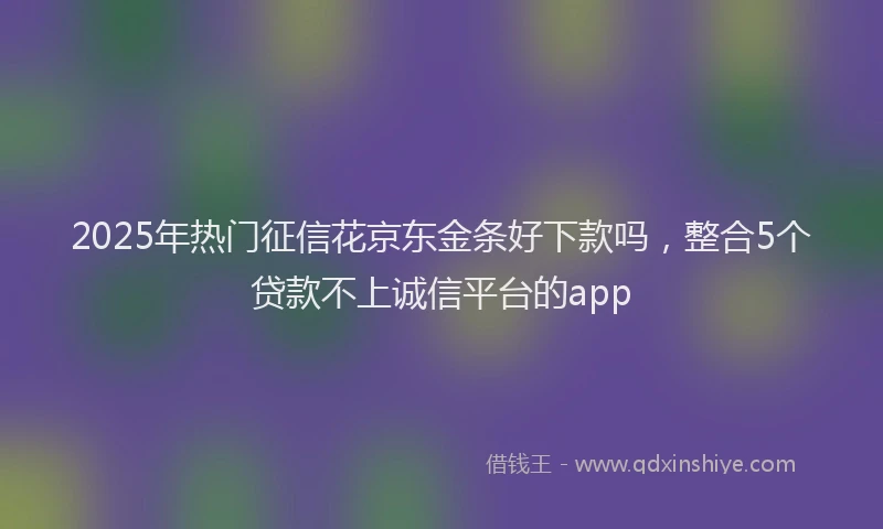 2025年热门征信花京东金条好下款吗，整合5个贷款不上诚信平台的app