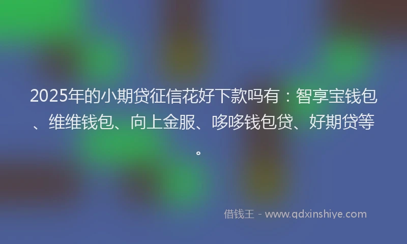 2025年的小期贷征信花好下款吗有：智享宝钱包、维维钱包、向上金服、哆哆钱包贷、好期贷等。
