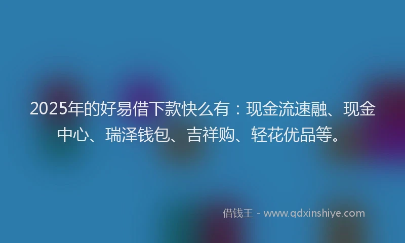 2025年的好易借下款快么有：现金流速融、现金中心、瑞泽钱包、吉祥购、轻花优品等。