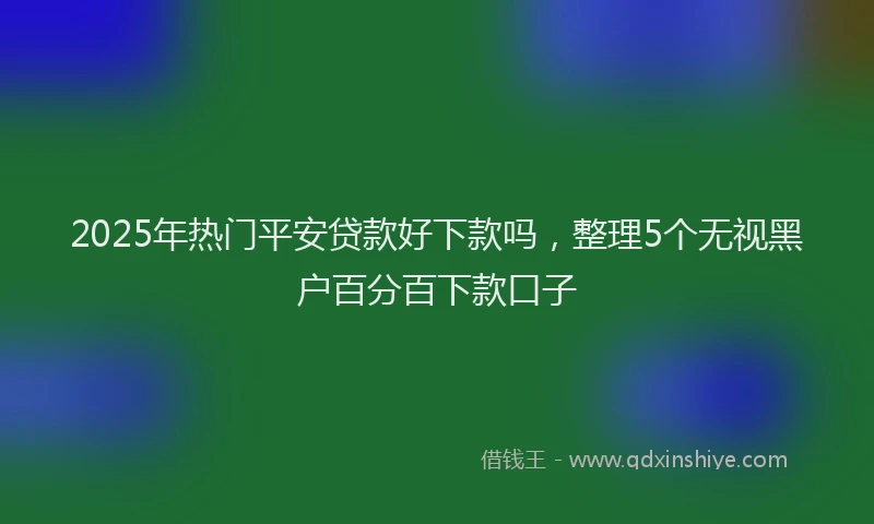 2025年热门平安贷款好下款吗，整理5个无视黑户百分百下款口子