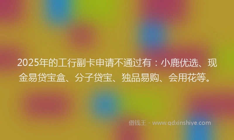 2025年的工行副卡申请不通过有：小鹿优选、现金易贷宝盒、分子贷宝、独品易购、会用花等。