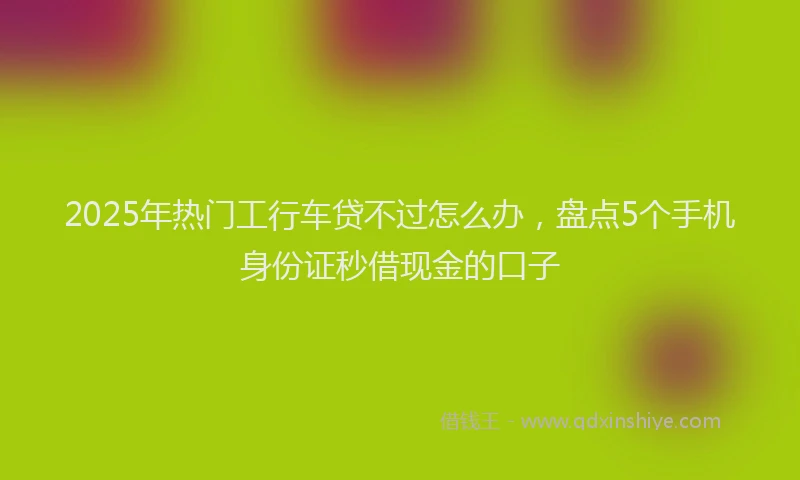 2025年热门工行车贷不过怎么办，盘点5个手机身份证秒借现金的口子