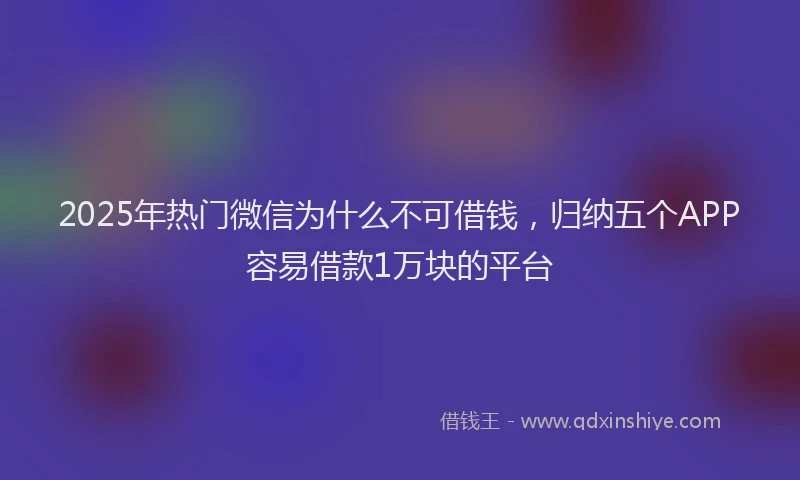 2025年热门微信为什么不可借钱，归纳五个APP容易借款1万块的平台