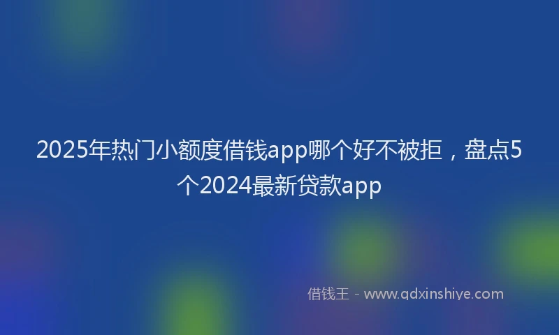 2025年热门小额度借钱app哪个好不被拒，盘点5个2024最新贷款app