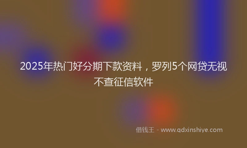 2025年热门好分期下款资料，罗列5个网贷无视不查征信软件