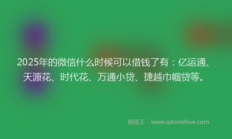 2025年的微信什么时候可以借钱了有：亿运通、天源花、时代花、万通小贷、捷越巾帼贷等。